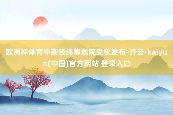 欧洲杯体育中新经纬筹划院受权发布-开云·kaiyun(中国)官方网站 登录入口