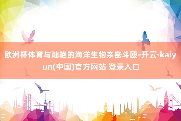 欧洲杯体育与灿艳的海洋生物亲密斗殴-开云·kaiyun(中国)官方网站 登录入口