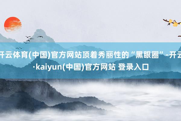 开云体育(中国)官方网站顶着秀丽性的“黑眼圈”-开云·kaiyun(中国)官方网站 登录入口