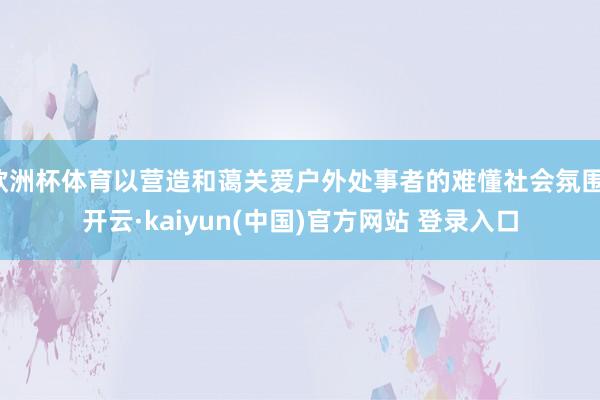 欧洲杯体育以营造和蔼关爱户外处事者的难懂社会氛围-开云·kaiyun(中国)官方网站 登录入口