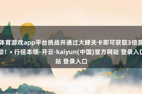 体育游戏app平台挑战并通过大肆关卡即可获取3倍奖励！• 行径本领-开云·kaiyun(中国)官方网站 登录入口