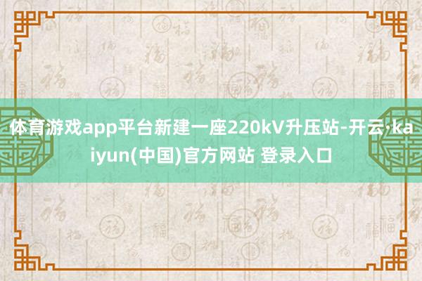 体育游戏app平台新建一座220kV升压站-开云·kaiyun(中国)官方网站 登录入口