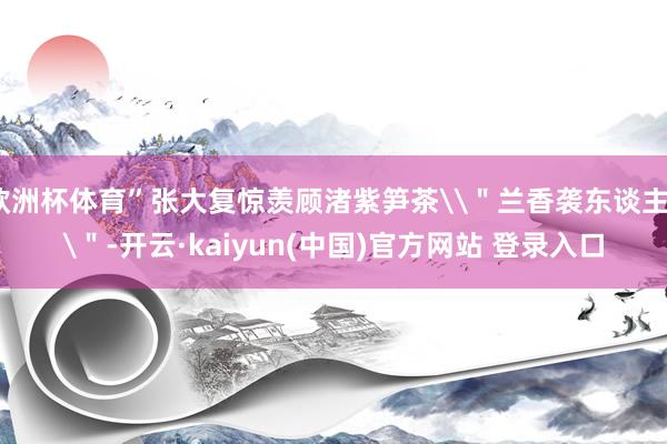 欧洲杯体育”张大复惊羡顾渚紫笋茶\＂兰香袭东谈主\＂-开云·kaiyun(中国)官方网站 登录入口