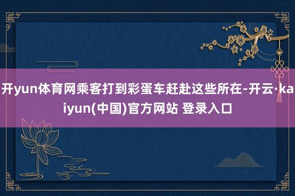 开yun体育网乘客打到彩蛋车赶赴这些所在-开云·kaiyun(中国)官方网站 登录入口