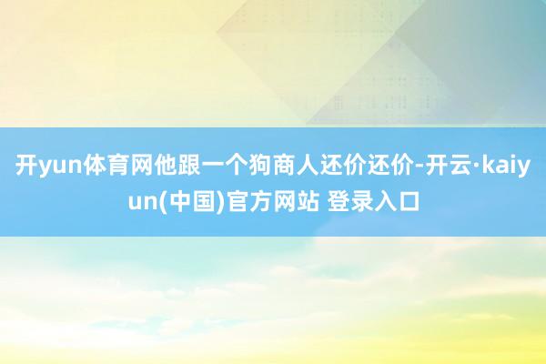 开yun体育网他跟一个狗商人还价还价-开云·kaiyun(中国)官方网站 登录入口