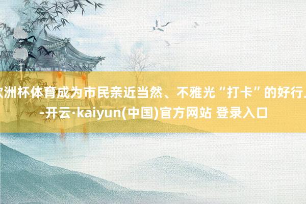 欧洲杯体育成为市民亲近当然、不雅光“打卡”的好行止-开云·kaiyun(中国)官方网站 登录入口