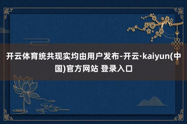 开云体育统共现实均由用户发布-开云·kaiyun(中国)官方网站 登录入口