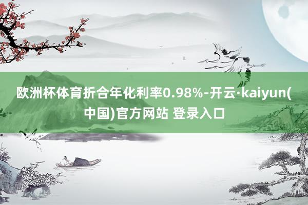 欧洲杯体育折合年化利率0.98%-开云·kaiyun(中国)官方网站 登录入口