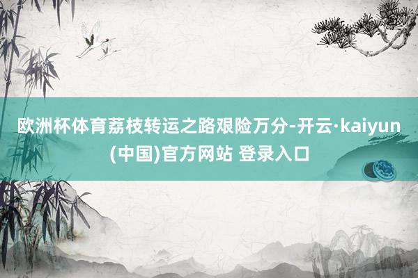欧洲杯体育荔枝转运之路艰险万分-开云·kaiyun(中国)官方网站 登录入口