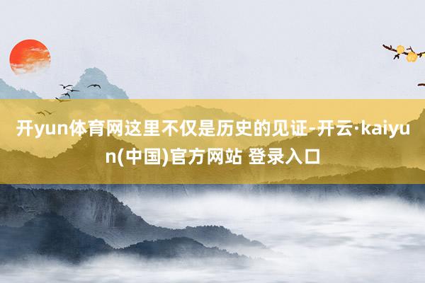 开yun体育网这里不仅是历史的见证-开云·kaiyun(中国)官方网站 登录入口