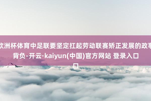 欧洲杯体育中足联要坚定扛起劳动联赛矫正发展的政事背负-开云·kaiyun(中国)官方网站 登录入口