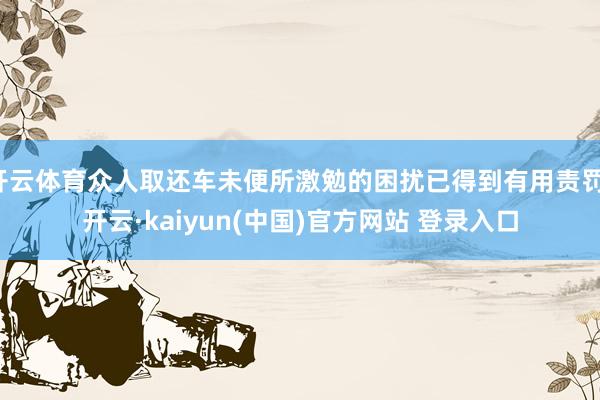 开云体育众人取还车未便所激勉的困扰已得到有用责罚-开云·kaiyun(中国)官方网站 登录入口