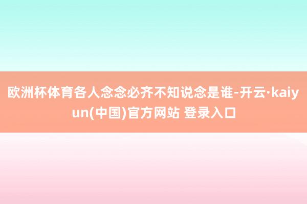 欧洲杯体育各人念念必齐不知说念是谁-开云·kaiyun(中国)官方网站 登录入口