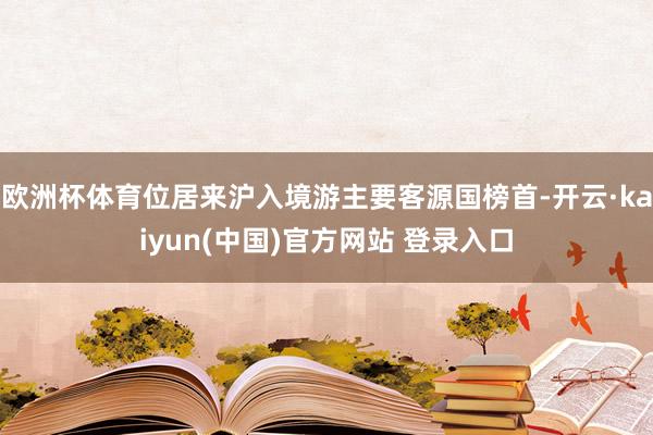 欧洲杯体育位居来沪入境游主要客源国榜首-开云·kaiyun(中国)官方网站 登录入口