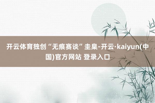 开云体育独创“无痕赛谈”圭臬-开云·kaiyun(中国)官方网站 登录入口