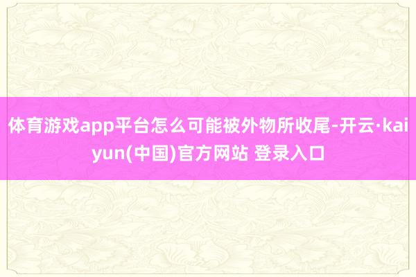 体育游戏app平台怎么可能被外物所收尾-开云·kaiyun(中国)官方网站 登录入口