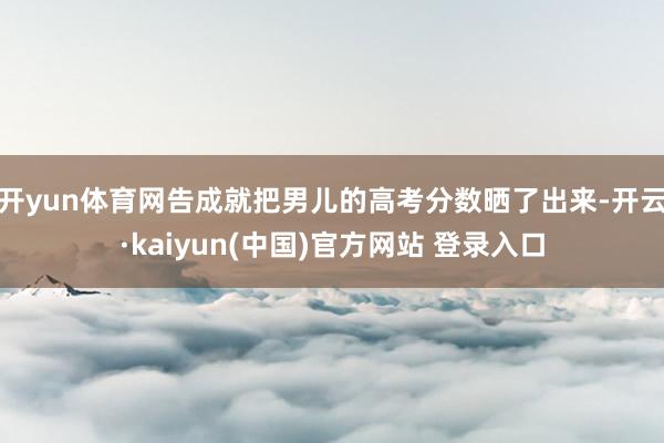 开yun体育网告成就把男儿的高考分数晒了出来-开云·kaiyun(中国)官方网站 登录入口