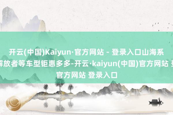 开云(中国)Kaiyun·官方网站 - 登录入口山海系列、、解放者等车型钜惠多多-开云·kaiyun(中国)官方网站 登录入口