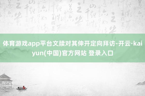 体育游戏app平台文牍对其伸开定向拜访-开云·kaiyun(中国)官方网站 登录入口