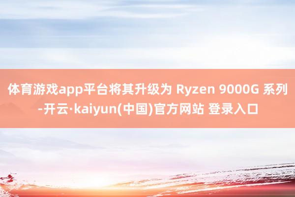 体育游戏app平台将其升级为 Ryzen 9000G 系列-开云·kaiyun(中国)官方网站 登录入口