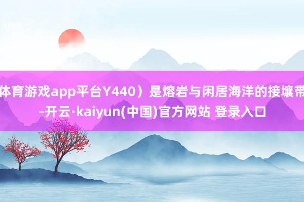 体育游戏app平台Y440）是熔岩与闲居海洋的接壤带-开云·kaiyun(中国)官方网站 登录入口