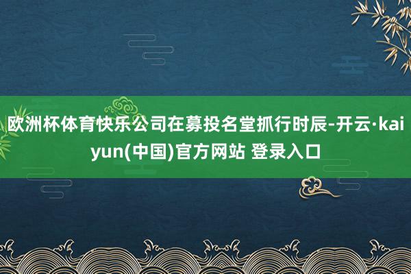 欧洲杯体育快乐公司在募投名堂抓行时辰-开云·kaiyun(中国)官方网站 登录入口
