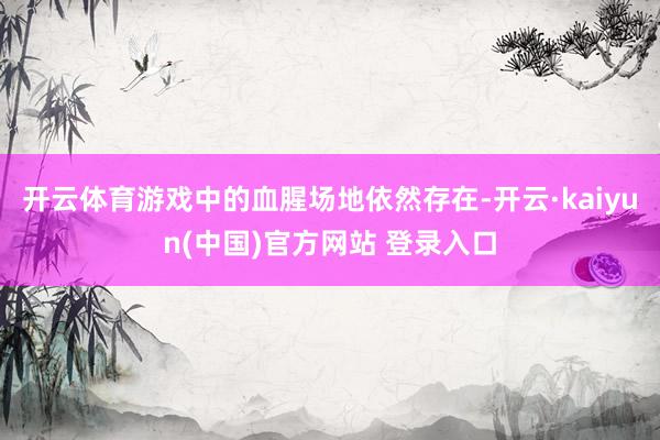 开云体育游戏中的血腥场地依然存在-开云·kaiyun(中国)官方网站 登录入口