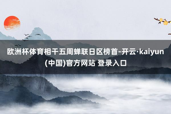 欧洲杯体育相干五周蝉联日区榜首-开云·kaiyun(中国)官方网站 登录入口