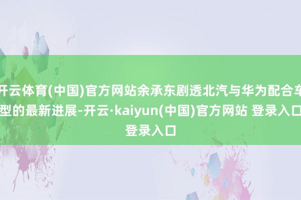 开云体育(中国)官方网站余承东剧透北汽与华为配合车型的最新进展-开云·kaiyun(中国)官方网站 登录入口