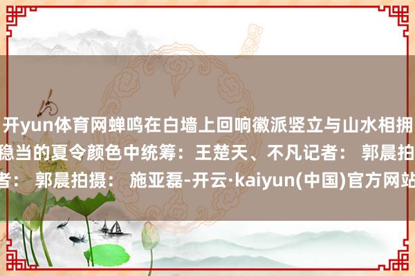 开yun体育网蝉鸣在白墙上回响徽派竖立与山水相拥一切齐静静流淌在浓淡稳当的夏令颜色中统筹：王楚天、不凡记者： 郭晨拍摄： 施亚磊-开云·kaiyun(中国)官方网站 登录入口