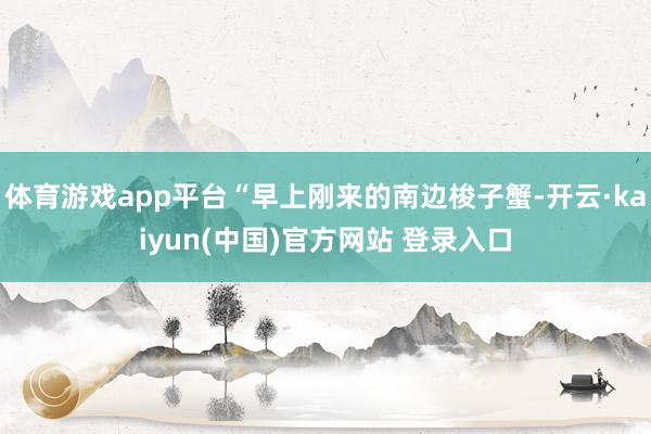 体育游戏app平台“早上刚来的南边梭子蟹-开云·kaiyun(中国)官方网站 登录入口