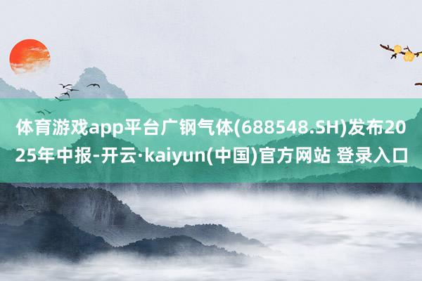 体育游戏app平台广钢气体(688548.SH)发布2025年中报-开云·kaiyun(中国)官方网站 登录入口