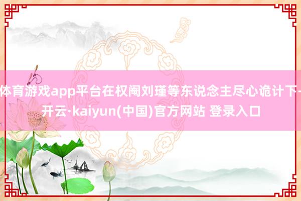 体育游戏app平台在权阉刘瑾等东说念主尽心诡计下-开云·kaiyun(中国)官方网站 登录入口
