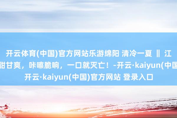 开云体育(中国)官方网站乐游绵阳 清冷一夏 ‖ 江油“果”然很甜！清甜甘爽，咔嚓脆响，一口就灭亡！-开云·kaiyun(中国)官方网站 登录入口