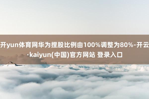 开yun体育网华为捏股比例由100%调整为80%-开云·kaiyun(中国)官方网站 登录入口