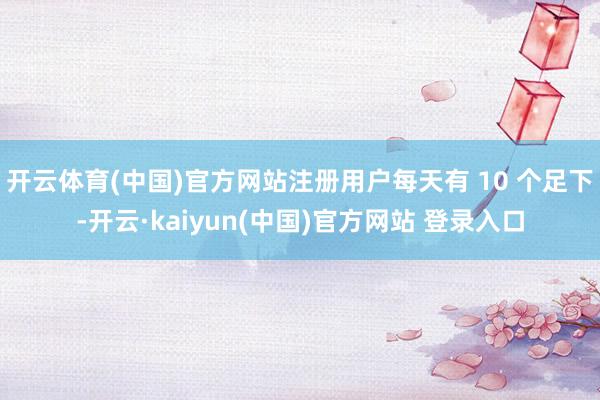开云体育(中国)官方网站注册用户每天有 10 个足下-开云·kaiyun(中国)官方网站 登录入口