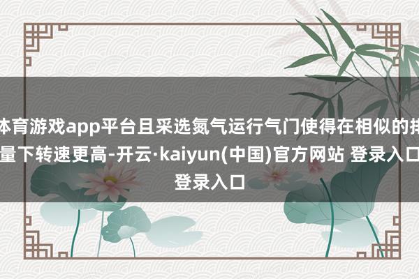 体育游戏app平台且采选氮气运行气门使得在相似的排量下转速更高-开云·kaiyun(中国)官方网站 登录入口