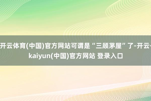 开云体育(中国)官方网站可谓是“三顾茅屋”了-开云·kaiyun(中国)官方网站 登录入口