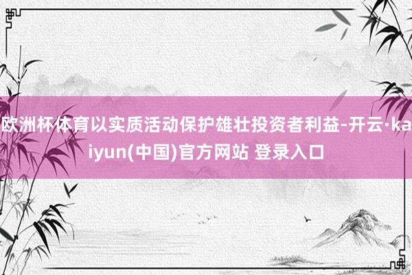 欧洲杯体育以实质活动保护雄壮投资者利益-开云·kaiyun(中国)官方网站 登录入口