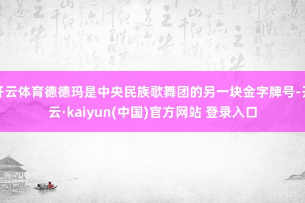 开云体育德德玛是中央民族歌舞团的另一块金字牌号-开云·kaiyun(中国)官方网站 登录入口