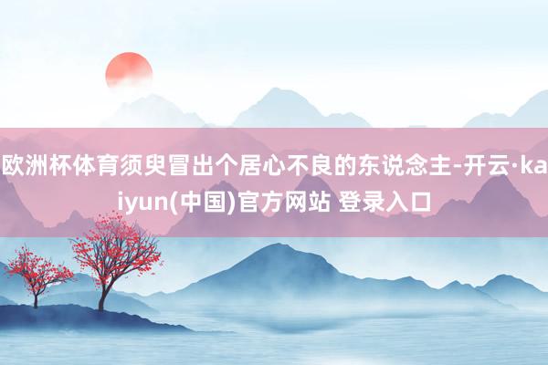 欧洲杯体育须臾冒出个居心不良的东说念主-开云·kaiyun(中国)官方网站 登录入口