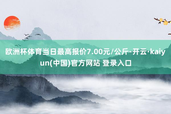 欧洲杯体育当日最高报价7.00元/公斤-开云·kaiyun(中国)官方网站 登录入口