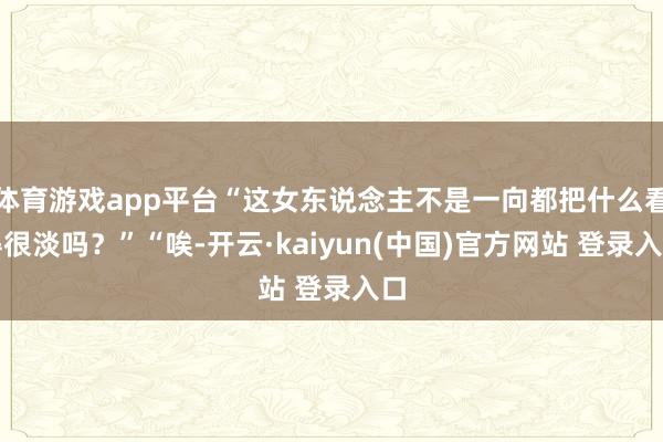 体育游戏app平台“这女东说念主不是一向都把什么看得很淡吗？”“唉-开云·kaiyun(中国)官方网站 登录入口