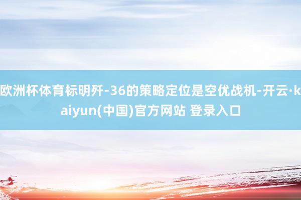 欧洲杯体育标明歼-36的策略定位是空优战机-开云·kaiyun(中国)官方网站 登录入口