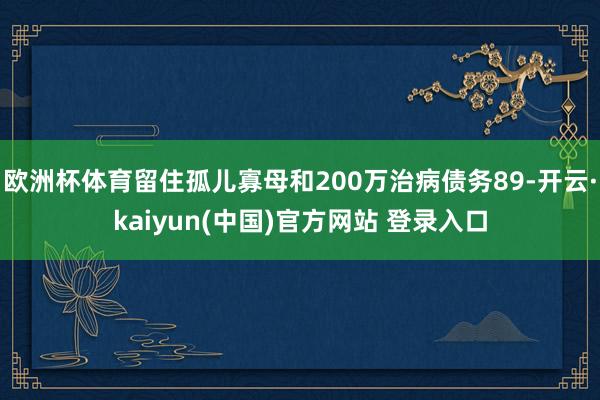 欧洲杯体育留住孤儿寡母和200万治病债务89-开云·kaiyun(中国)官方网站 登录入口