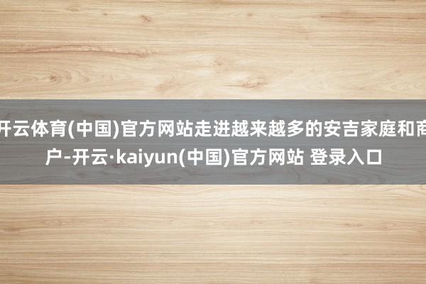 开云体育(中国)官方网站走进越来越多的安吉家庭和商户-开云·kaiyun(中国)官方网站 登录入口