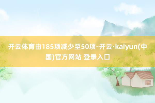 开云体育由185项减少至50项-开云·kaiyun(中国)官方网站 登录入口