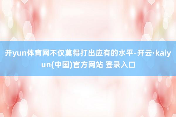 开yun体育网不仅莫得打出应有的水平-开云·kaiyun(中国)官方网站 登录入口