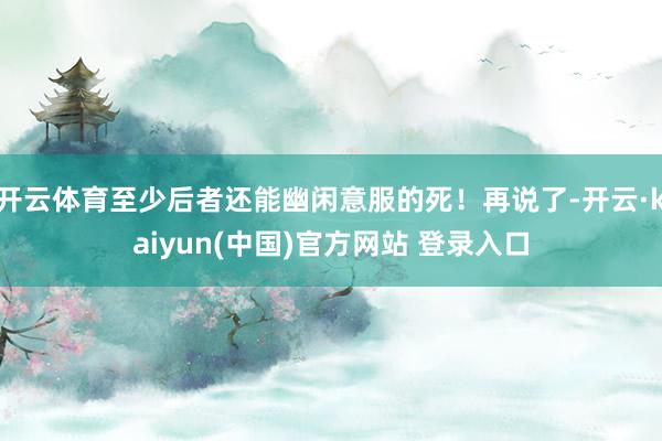 开云体育至少后者还能幽闲意服的死！再说了-开云·kaiyun(中国)官方网站 登录入口