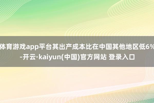体育游戏app平台其出产成本比在中国其他地区低6%-开云·kaiyun(中国)官方网站 登录入口